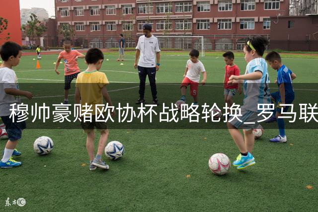 穆帅豪赌欧协杯战略轮换 罗马联赛失欧冠资格埋单