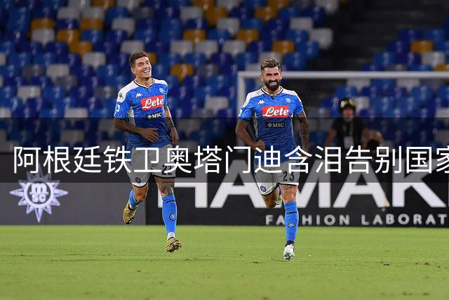阿根廷铁卫奥塔门迪含泪告别国家队：17载荣耀永驻心间