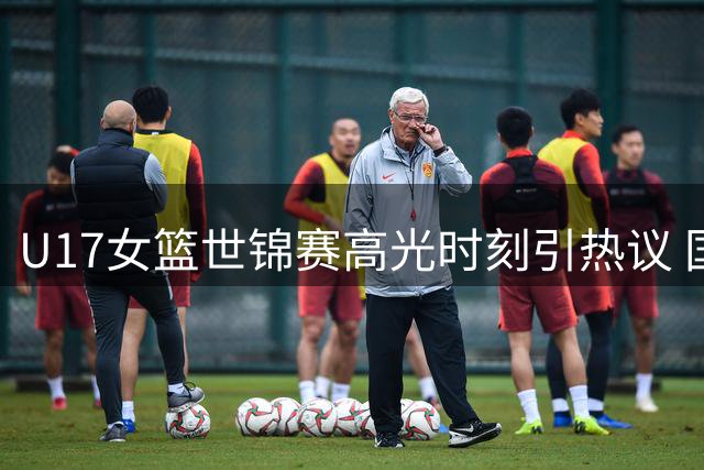U17女篮世锦赛高光时刻引热议 国际篮联盛赞新一代女篮崛起