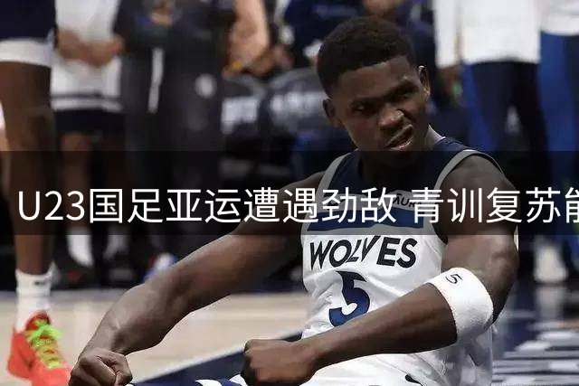 U23国足亚运遭遇劲敌 青训复苏能否突破"死亡之组"？